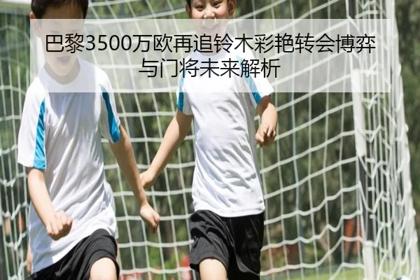 巴黎3500万欧再追铃木彩艳转会博弈与门将未来解析